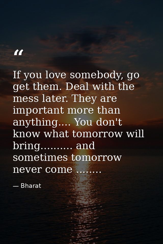 If you love somebody, go get them. Deal with the mess later. They are important more than anything.... You don't know wh — Bharat