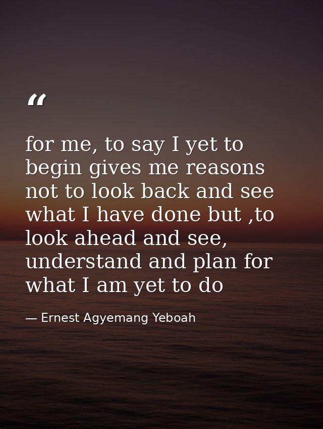 for me, to say I yet to begin gives me reasons not to look back and see what I have done but ,to look ahead and see, und — Ernest Agyemang Yeboah