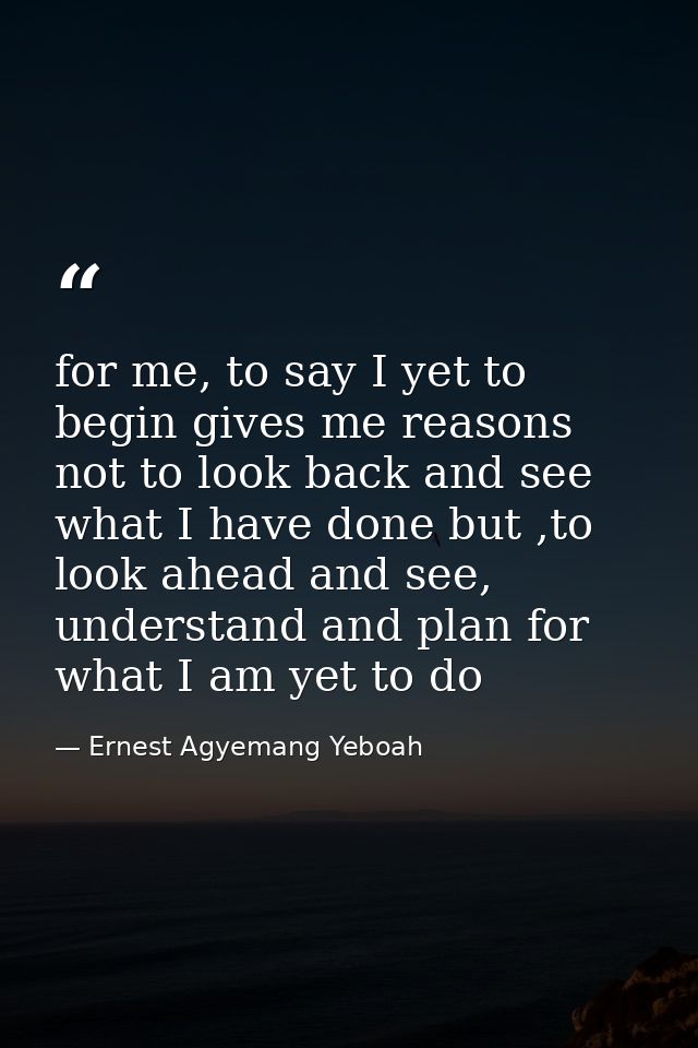 for me, to say I yet to begin gives me reasons not to look back and see what I have done but ,to look ahead and see, und — Ernest Agyemang Yeboah