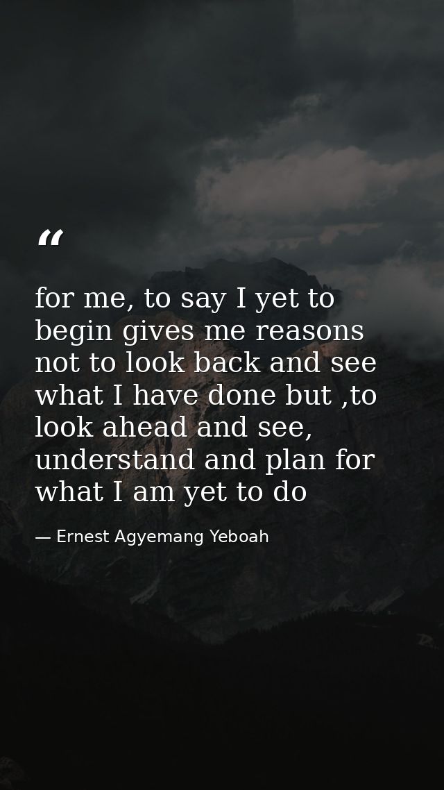 for me, to say I yet to begin gives me reasons not to look back and see what I have done but ,to look ahead and see, und — Ernest Agyemang Yeboah