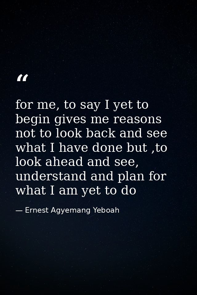 for me, to say I yet to begin gives me reasons not to look back and see what I have done but ,to look ahead and see, und — Ernest Agyemang Yeboah