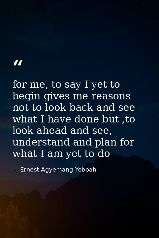 for me, to say I yet to begin gives me reasons not to look back and see what I have done but ,to look ahead and see, und — Ernest Agyemang Yeboah