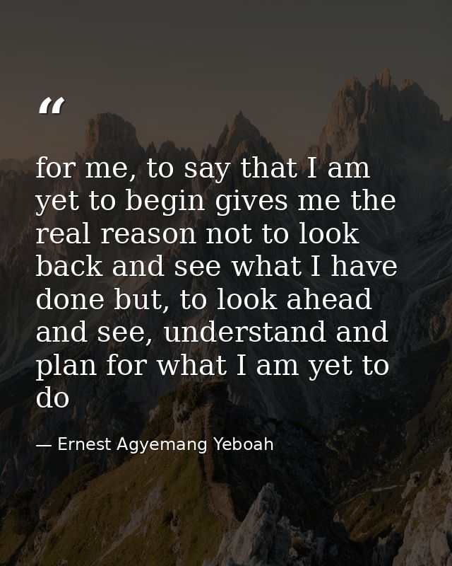 for me, to say that I am yet to begin gives me the real reason not to look back and see what I have done but, to look ah — Ernest Agyemang Yeboah