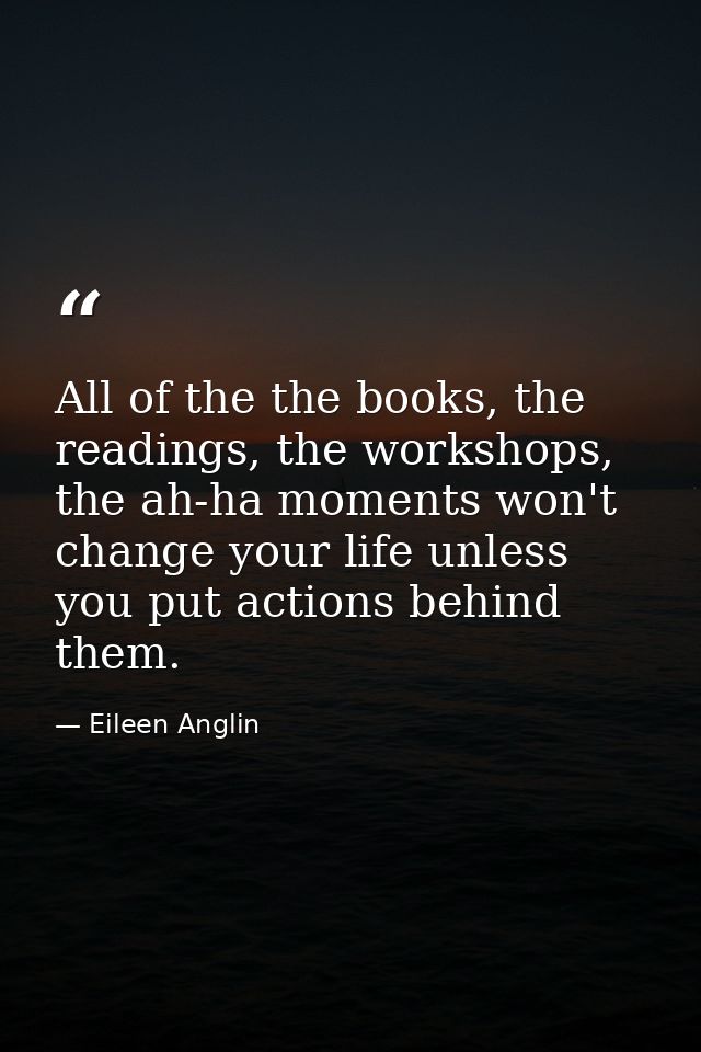 All of the the books, the readings, the workshops, the ah-ha moments won't change your life unless you put actions behin — Eileen Anglin
