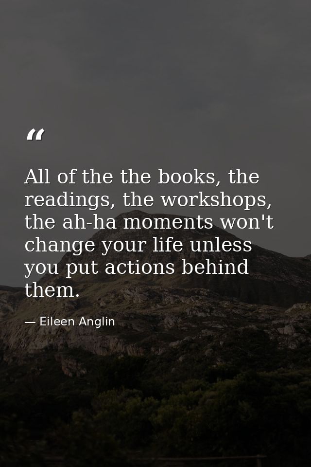 All of the the books, the readings, the workshops, the ah-ha moments won't change your life unless you put actions behin — Eileen Anglin
