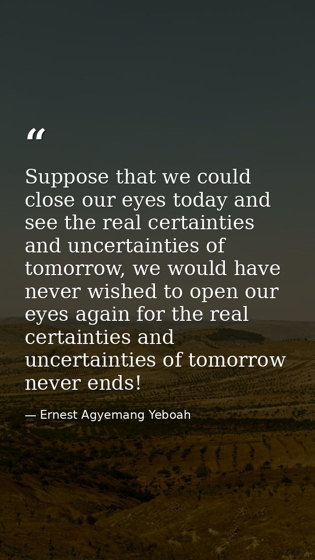 Suppose that we could close our eyes today and see the real certainties and uncertainties of tomorrow, we would have nev — Ernest Agyemang Yeboah