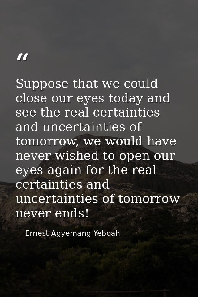 Suppose that we could close our eyes today and see the real certainties and uncertainties of tomorrow, we would have nev — Ernest Agyemang Yeboah