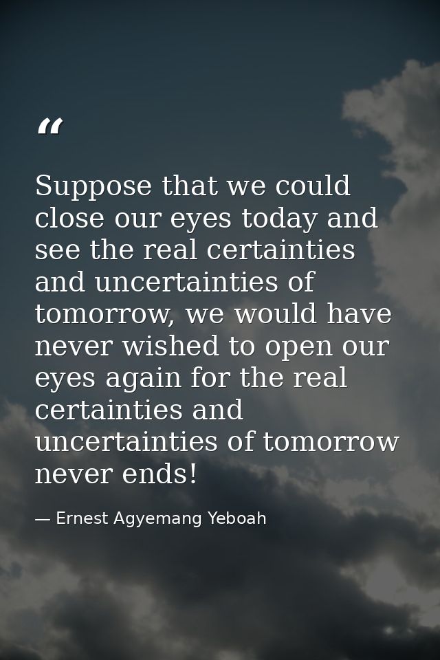 Suppose that we could close our eyes today and see the real certainties and uncertainties of tomorrow, we would have nev — Ernest Agyemang Yeboah