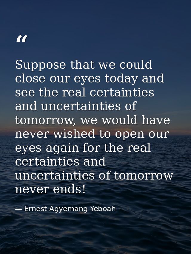 Suppose that we could close our eyes today and see the real certainties and uncertainties of tomorrow, we would have nev — Ernest Agyemang Yeboah