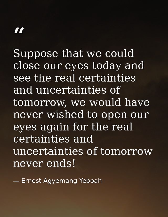 Suppose that we could close our eyes today and see the real certainties and uncertainties of tomorrow, we would have nev — Ernest Agyemang Yeboah