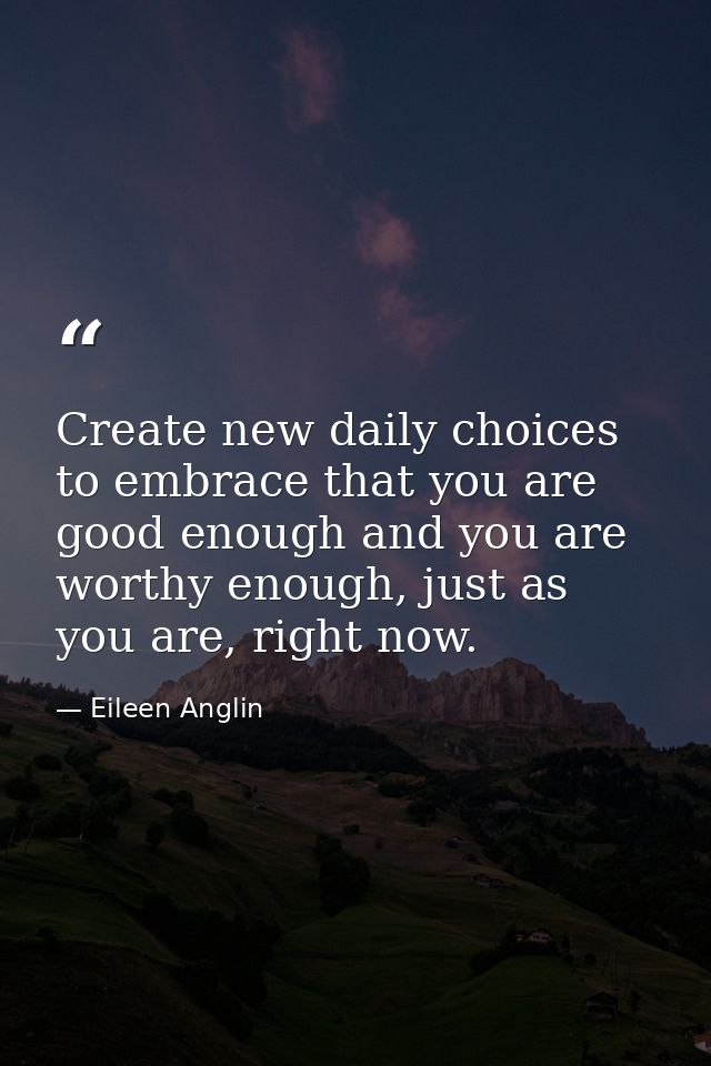 Create new daily choices to embrace that you are good enough and you are worthy enough, just as you are, right now. — Eileen Anglin