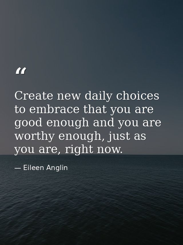 Create new daily choices to embrace that you are good enough and you are worthy enough, just as you are, right now. — Eileen Anglin