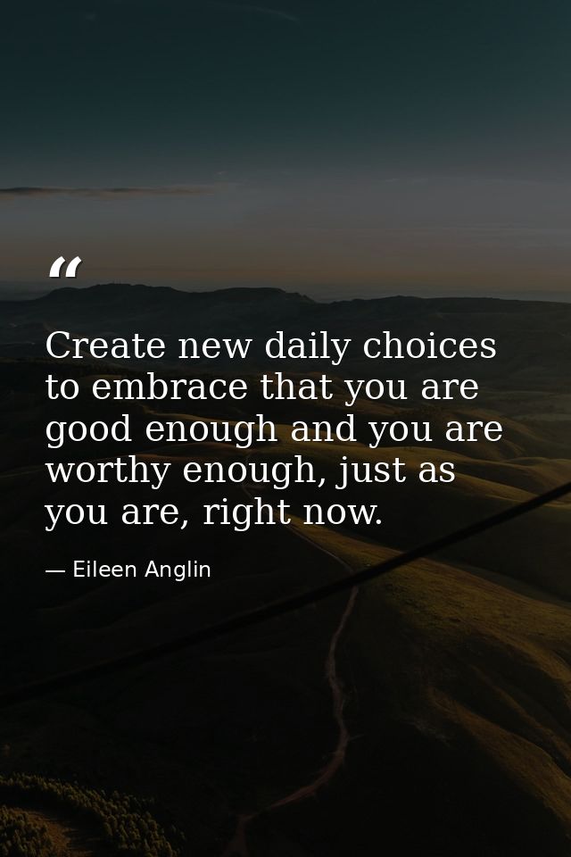 Create new daily choices to embrace that you are good enough and you are worthy enough, just as you are, right now. — Eileen Anglin