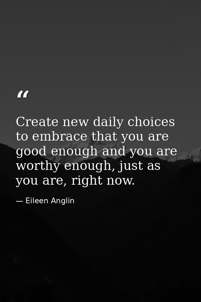 Create new daily choices to embrace that you are good enough and you are worthy enough, just as you are, right now. — Eileen Anglin