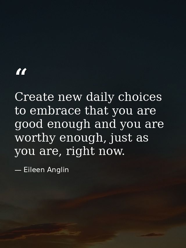 Create new daily choices to embrace that you are good enough and you are worthy enough, just as you are, right now. — Eileen Anglin