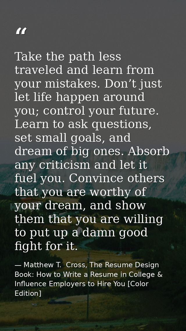 Take the path less traveled and learn from your mistakes. Don’t just let life happen around you; control your future. Le — Matthew T.  Cross, The Resume Design Book: How to Write a Resume in College & Influence Employers to Hire You [Color Edition]