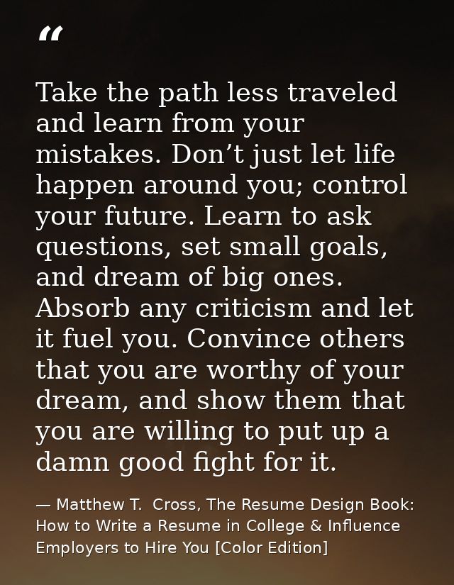 Take the path less traveled and learn from your mistakes. Don’t just let life happen around you; control your future. Le — Matthew T.  Cross, The Resume Design Book: How to Write a Resume in College & Influence Employers to Hire You [Color Edition]