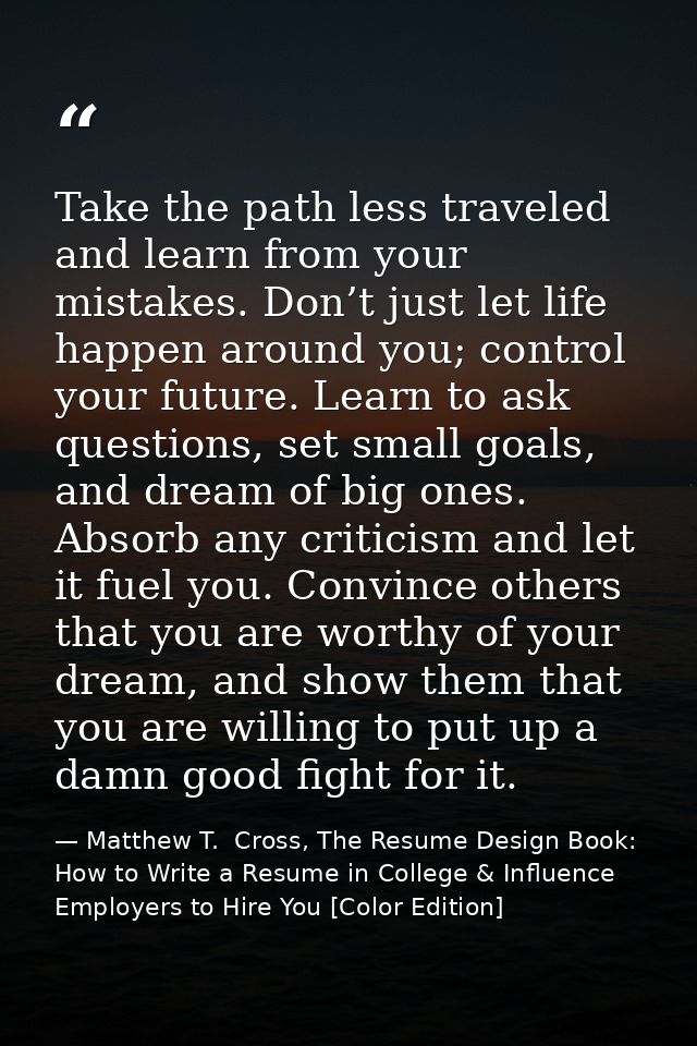 Take the path less traveled and learn from your mistakes. Don’t just let life happen around you; control your future. Le — Matthew T.  Cross, The Resume Design Book: How to Write a Resume in College & Influence Employers to Hire You [Color Edition]
