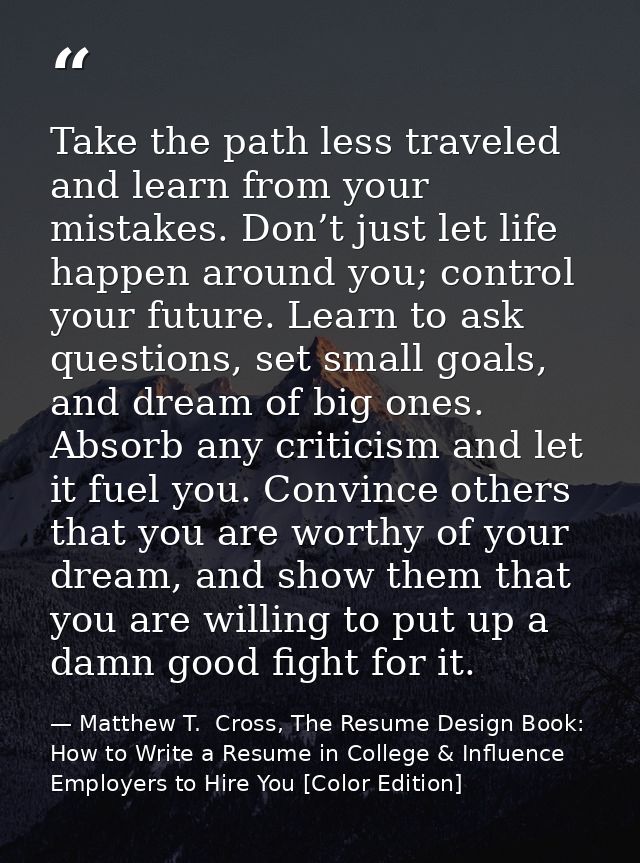 Take the path less traveled and learn from your mistakes. Don’t just let life happen around you; control your future. Le — Matthew T.  Cross, The Resume Design Book: How to Write a Resume in College & Influence Employers to Hire You [Color Edition]