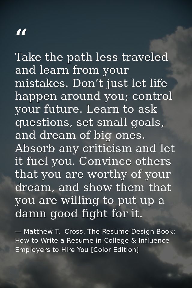 Take the path less traveled and learn from your mistakes. Don’t just let life happen around you; control your future. Le — Matthew T.  Cross, The Resume Design Book: How to Write a Resume in College & Influence Employers to Hire You [Color Edition]