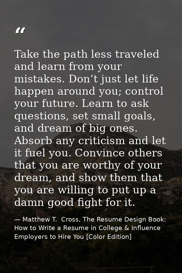 Take the path less traveled and learn from your mistakes. Don’t just let life happen around you; control your future. Le — Matthew T.  Cross, The Resume Design Book: How to Write a Resume in College & Influence Employers to Hire You [Color Edition]