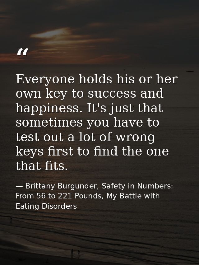 Everyone holds his or her own key to success and happiness. It's just that sometimes you have to test out a lot of wrong — Brittany Burgunder, Safety in Numbers: From 56 to 221 Pounds, My Battle with Eating Disorders