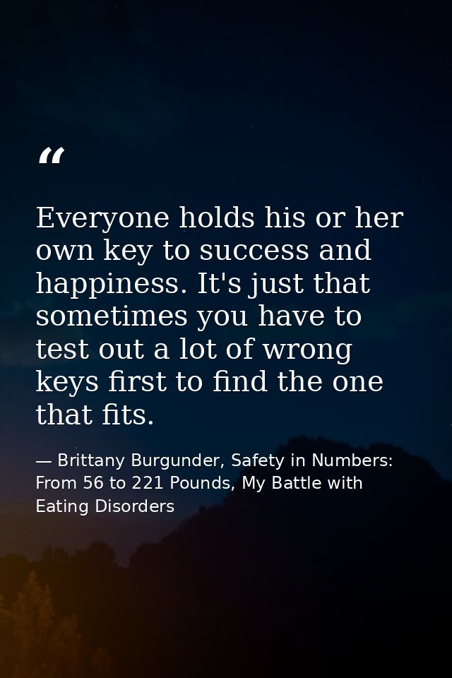 Everyone holds his or her own key to success and happiness. It's just that sometimes you have to test out a lot of wrong — Brittany Burgunder, Safety in Numbers: From 56 to 221 Pounds, My Battle with Eating Disorders