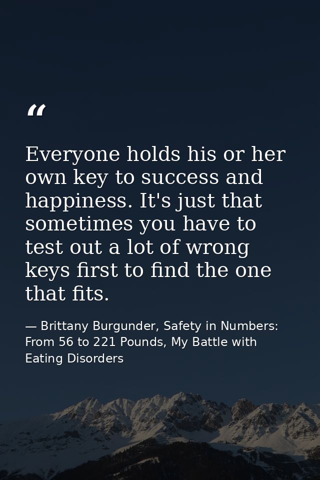 Everyone holds his or her own key to success and happiness. It's just that sometimes you have to test out a lot of wrong — Brittany Burgunder, Safety in Numbers: From 56 to 221 Pounds, My Battle with Eating Disorders