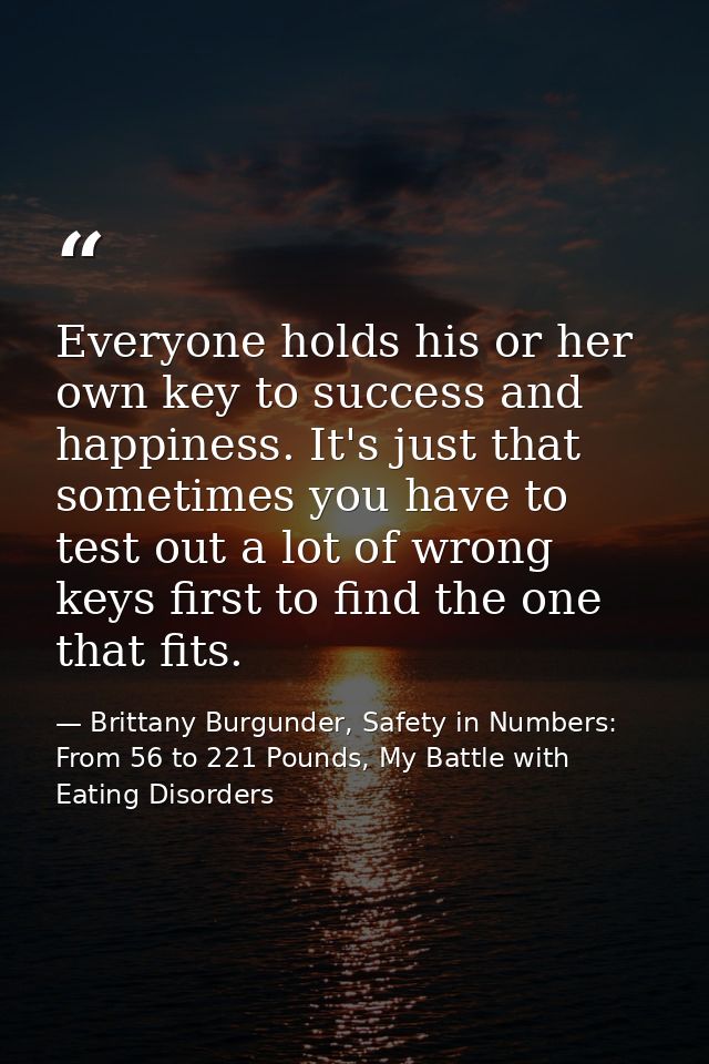Everyone holds his or her own key to success and happiness. It's just that sometimes you have to test out a lot of wrong — Brittany Burgunder, Safety in Numbers: From 56 to 221 Pounds, My Battle with Eating Disorders
