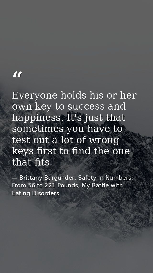 Everyone holds his or her own key to success and happiness. It's just that sometimes you have to test out a lot of wrong — Brittany Burgunder, Safety in Numbers: From 56 to 221 Pounds, My Battle with Eating Disorders
