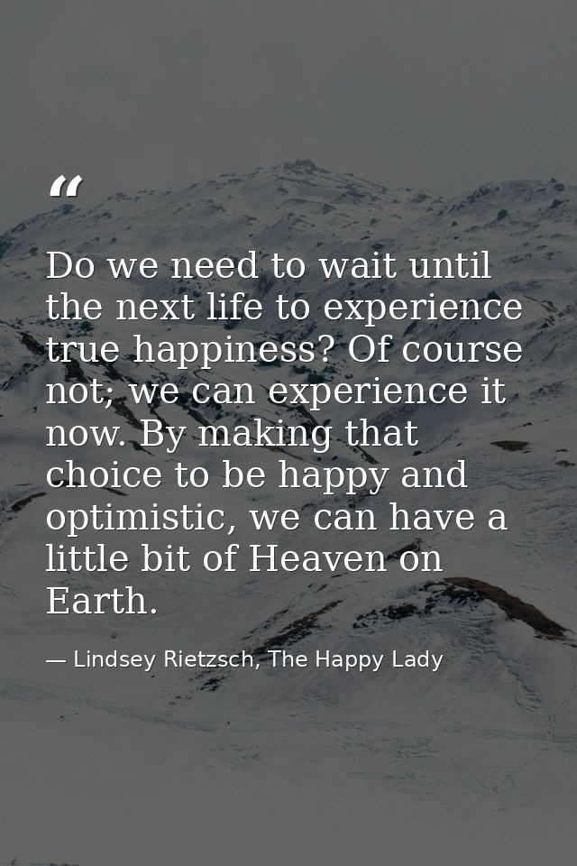 Do we need to wait until the next life to experience true happiness? Of course not; we can experience it now. By making  — Lindsey Rietzsch, The Happy Lady