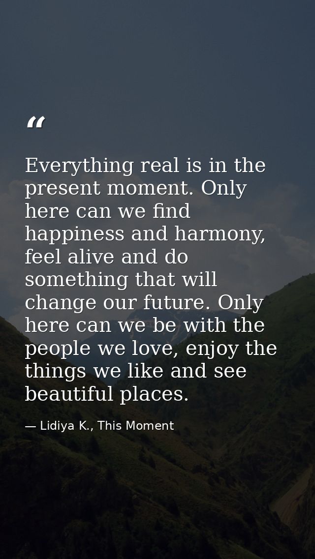 Everything real is in the present moment. Only here can we find happiness and harmony, feel alive and do something that  — Lidiya K., This Moment