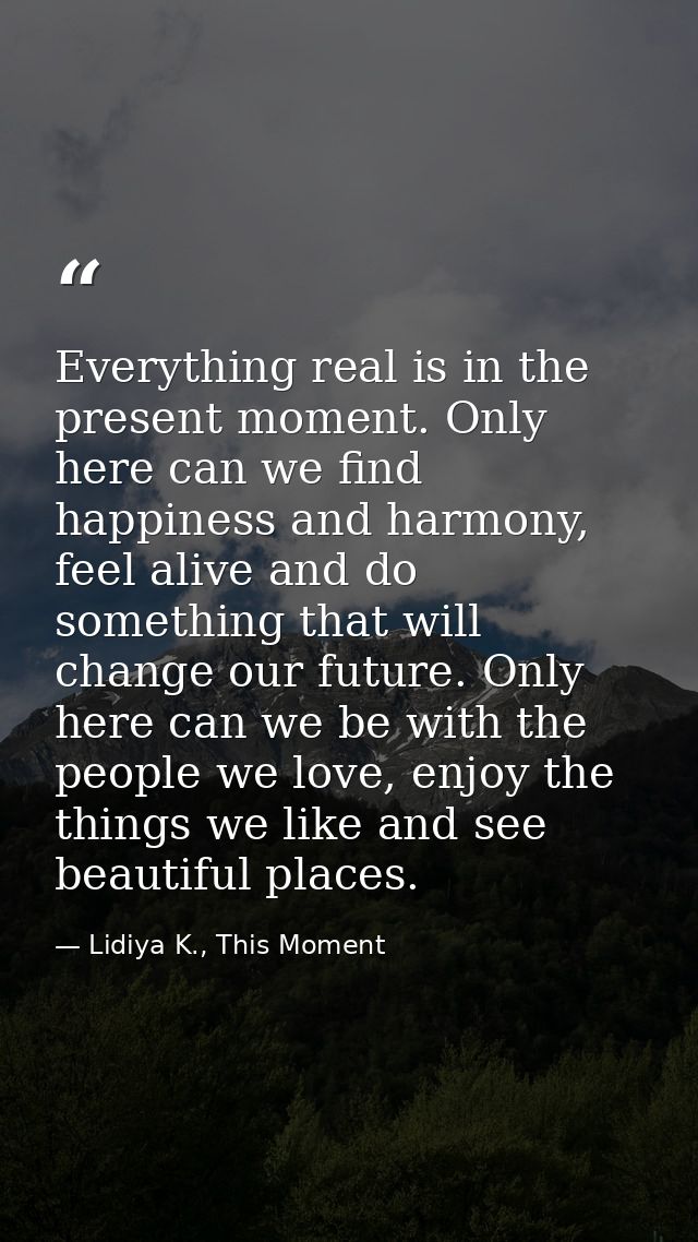 Everything real is in the present moment. Only here can we find happiness and harmony, feel alive and do something that  — Lidiya K., This Moment