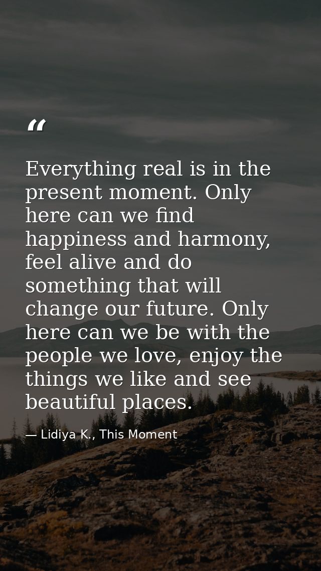 Everything real is in the present moment. Only here can we find happiness and harmony, feel alive and do something that  — Lidiya K., This Moment