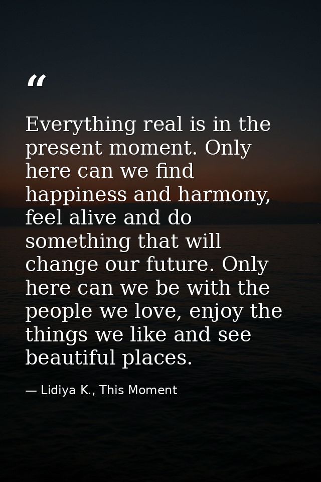 Everything real is in the present moment. Only here can we find happiness and harmony, feel alive and do something that  — Lidiya K., This Moment