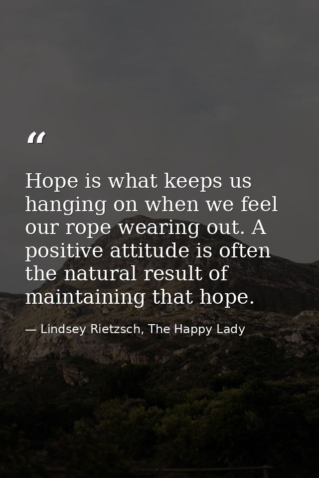 Hope is what keeps us hanging on when we feel our rope wearing out. A positive attitude is often the natural result of m — Lindsey Rietzsch, The Happy Lady