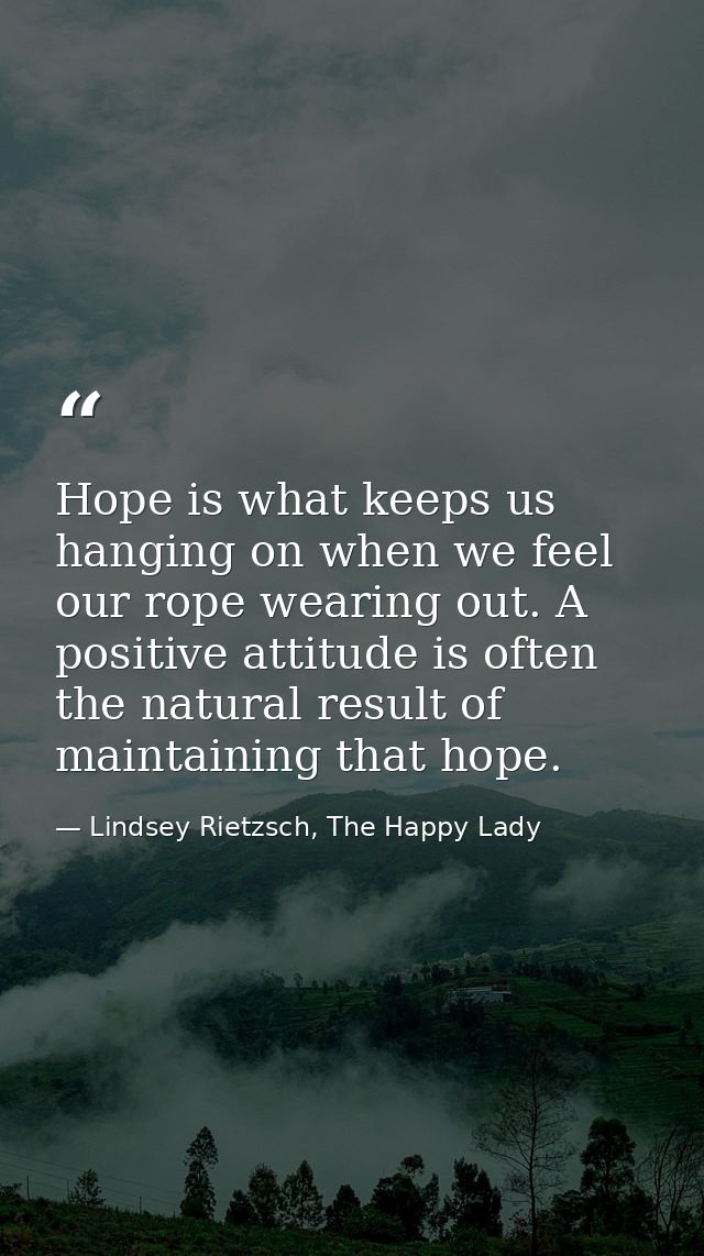 Hope is what keeps us hanging on when we feel our rope wearing out. A positive attitude is often the natural result of m — Lindsey Rietzsch, The Happy Lady