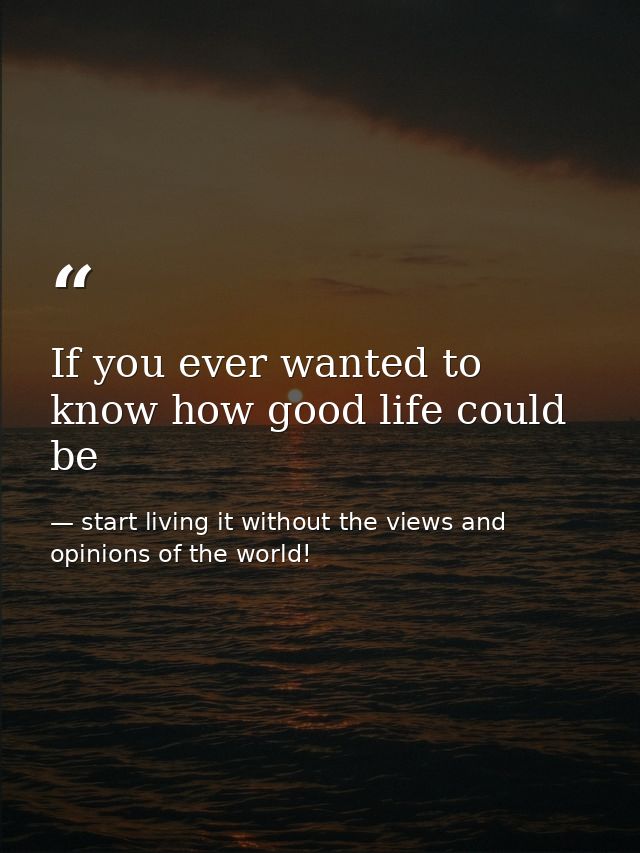If you ever wanted to know how good life could be — start living it without the views and opinions of the world!