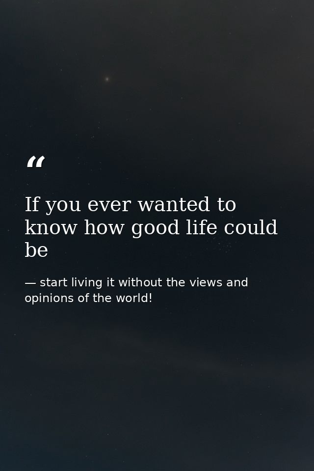 If you ever wanted to know how good life could be — start living it without the views and opinions of the world!