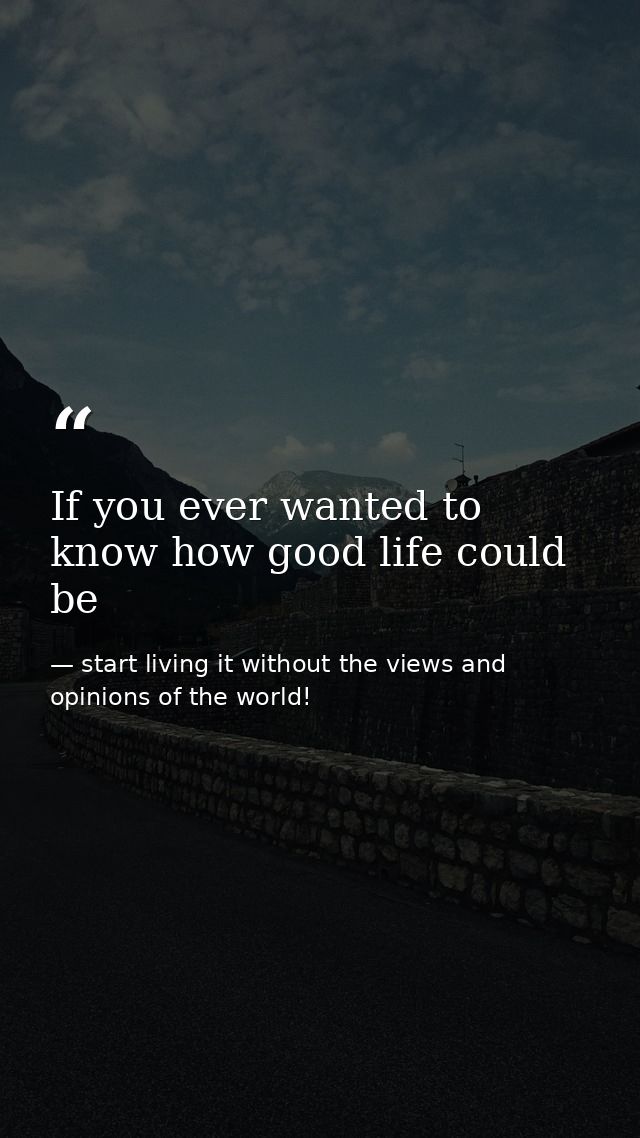 If you ever wanted to know how good life could be — start living it without the views and opinions of the world!