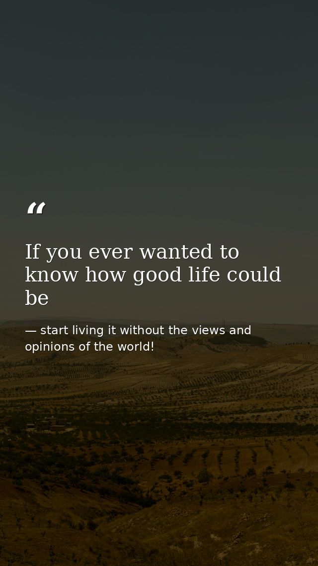 If you ever wanted to know how good life could be — start living it without the views and opinions of the world!