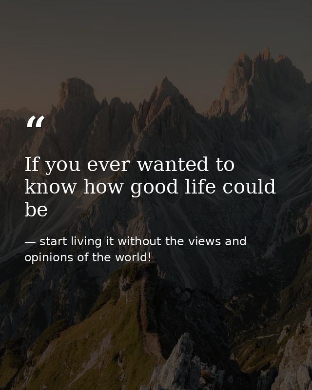 If you ever wanted to know how good life could be — start living it without the views and opinions of the world!