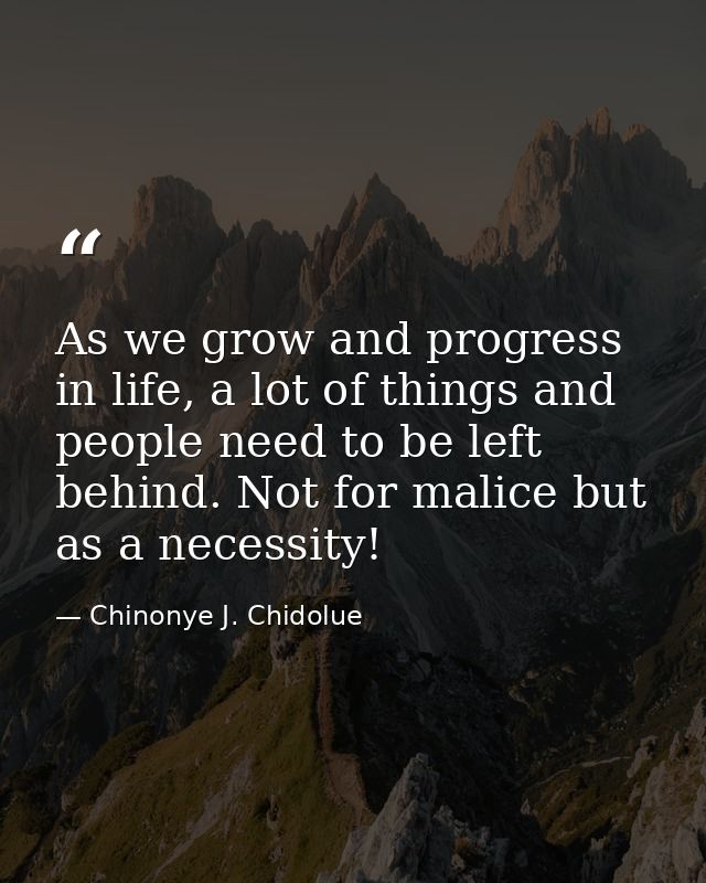 As we grow and progress in life, a lot of things and people need to be left behind. Not for malice but as a necessity! — Chinonye J. Chidolue