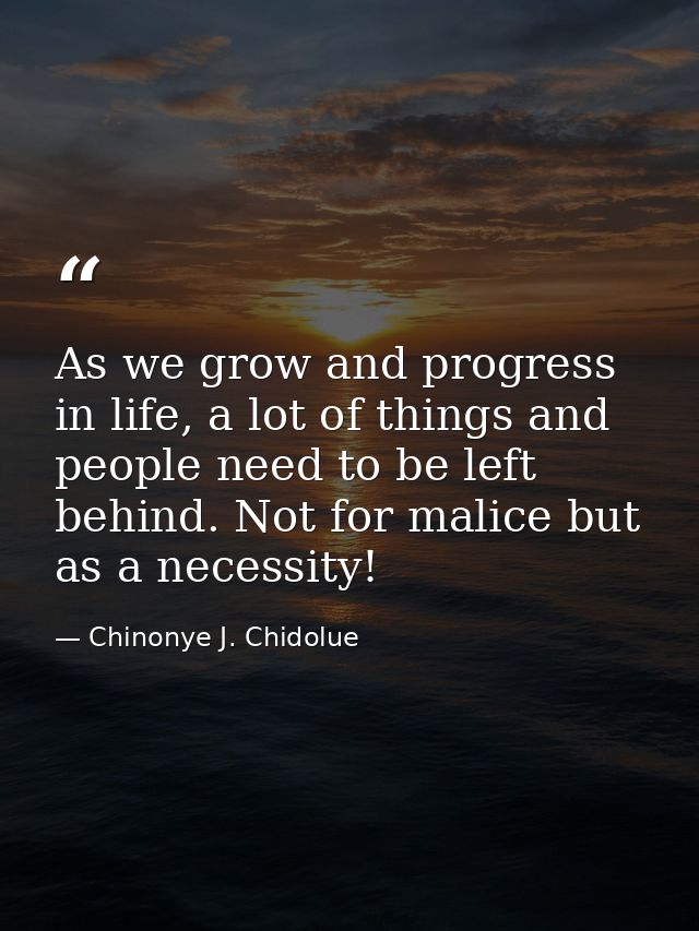 As we grow and progress in life, a lot of things and people need to be left behind. Not for malice but as a necessity! — Chinonye J. Chidolue