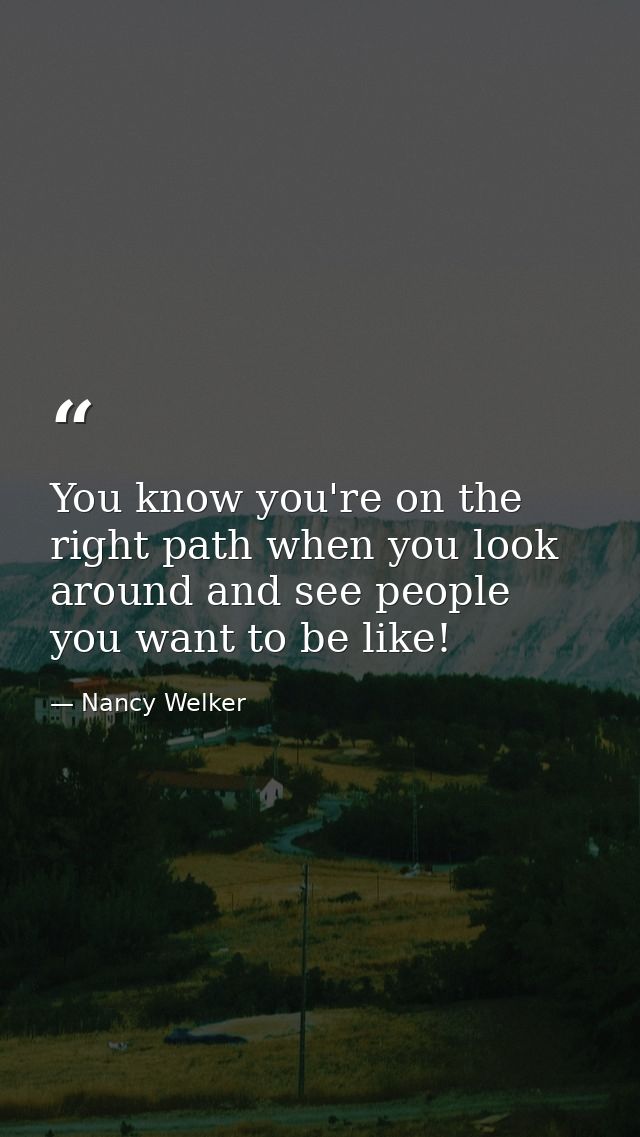 You know you're on the right path when you look around and see people you want to be like! — Nancy Welker