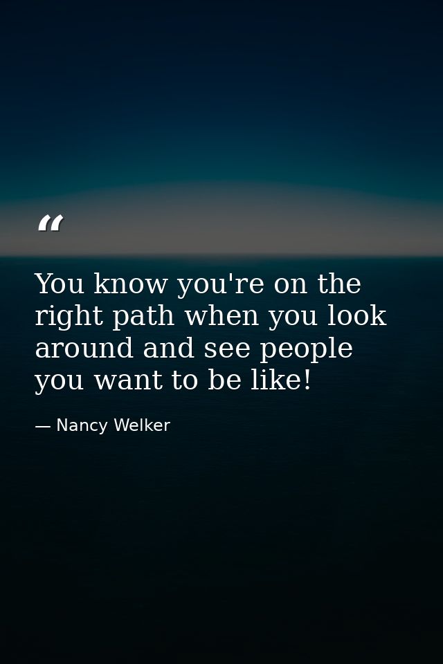 You know you're on the right path when you look around and see people you want to be like! — Nancy Welker