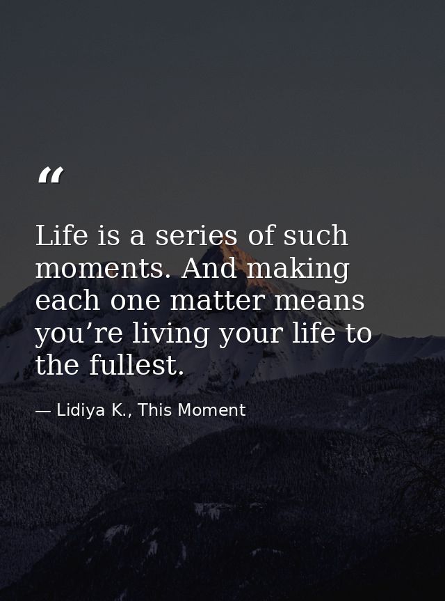 Life is a series of such moments. And making each one matter means you’re living your life to the fullest. — Lidiya K., This Moment