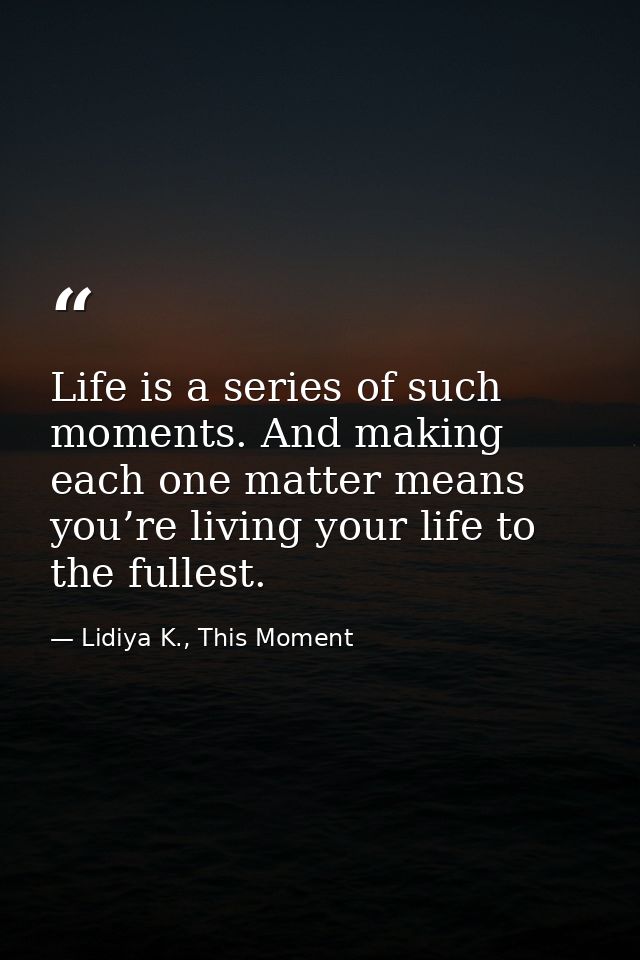 Life is a series of such moments. And making each one matter means you’re living your life to the fullest. — Lidiya K., This Moment