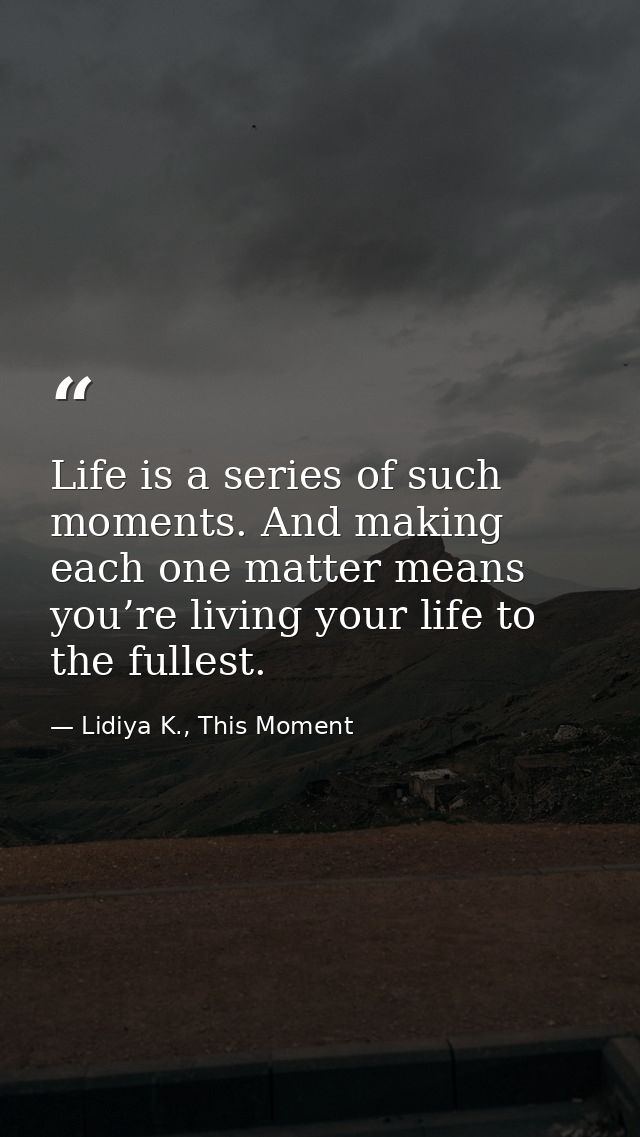 Life is a series of such moments. And making each one matter means you’re living your life to the fullest. — Lidiya K., This Moment