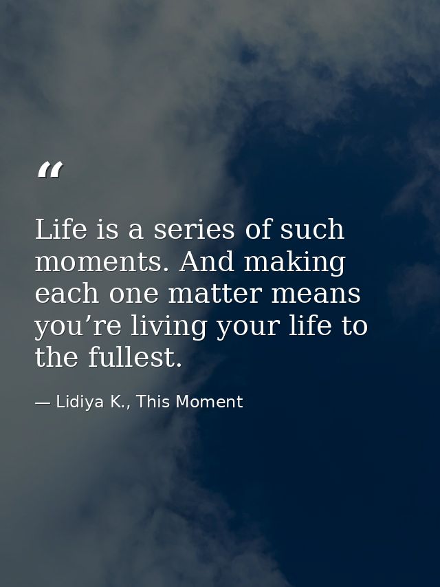 Life is a series of such moments. And making each one matter means you’re living your life to the fullest. — Lidiya K., This Moment